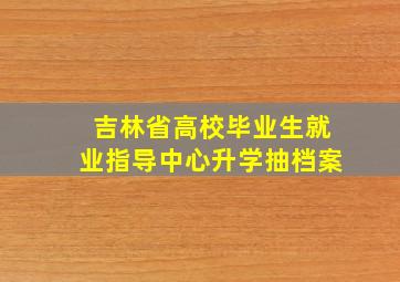 吉林省高校毕业生就业指导中心升学抽档案