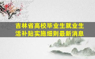 吉林省高校毕业生就业生活补贴实施细则最新消息