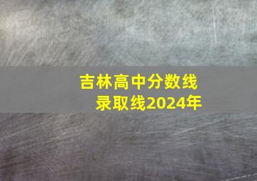 吉林高中分数线录取线2024年