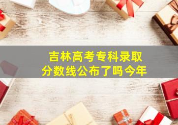 吉林高考专科录取分数线公布了吗今年