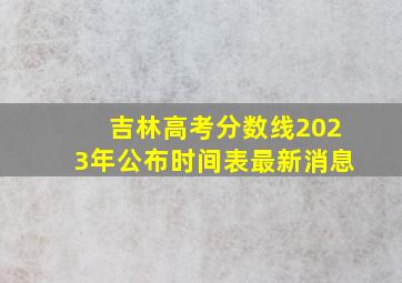 吉林高考分数线2023年公布时间表最新消息