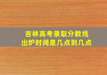 吉林高考录取分数线出炉时间是几点到几点