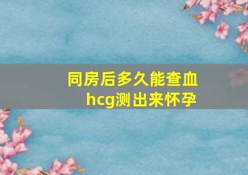 同房后多久能查血hcg测出来怀孕