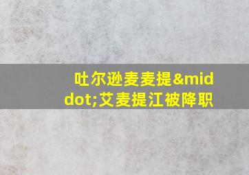 吐尔逊麦麦提·艾麦提江被降职