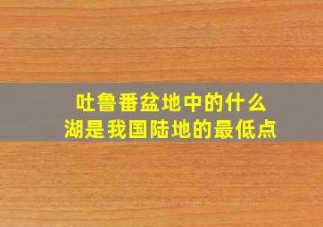 吐鲁番盆地中的什么湖是我国陆地的最低点