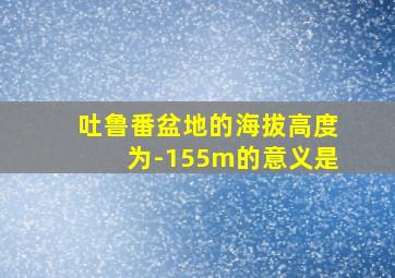 吐鲁番盆地的海拔高度为-155m的意义是