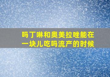 吗丁啉和奥美拉唑能在一块儿吃吗流产的时候