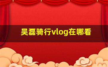 吴磊骑行vlog在哪看