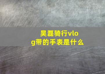 吴磊骑行vlog带的手表是什么