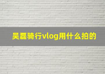 吴磊骑行vlog用什么拍的