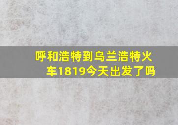 呼和浩特到乌兰浩特火车1819今天出发了吗