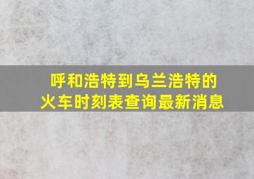 呼和浩特到乌兰浩特的火车时刻表查询最新消息