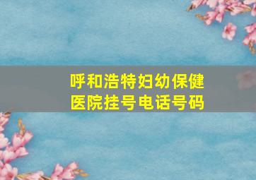 呼和浩特妇幼保健医院挂号电话号码