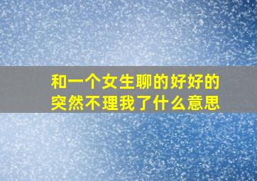 和一个女生聊的好好的突然不理我了什么意思