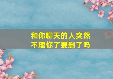 和你聊天的人突然不理你了要删了吗