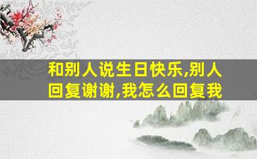 和别人说生日快乐,别人回复谢谢,我怎么回复我