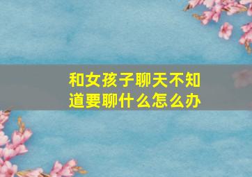 和女孩子聊天不知道要聊什么怎么办