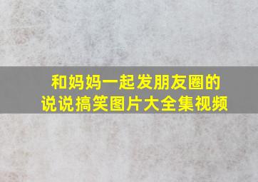 和妈妈一起发朋友圈的说说搞笑图片大全集视频