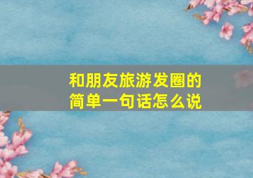 和朋友旅游发圈的简单一句话怎么说