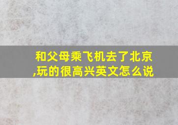 和父母乘飞机去了北京,玩的很高兴英文怎么说