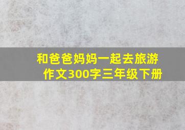 和爸爸妈妈一起去旅游作文300字三年级下册