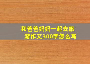 和爸爸妈妈一起去旅游作文300字怎么写