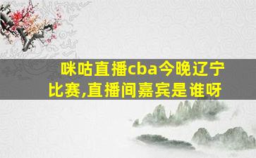 咪咕直播cba今晚辽宁比赛,直播间嘉宾是谁呀