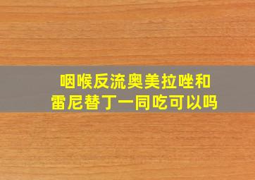 咽喉反流奥美拉唑和雷尼替丁一同吃可以吗