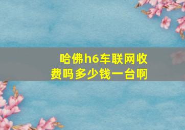 哈佛h6车联网收费吗多少钱一台啊