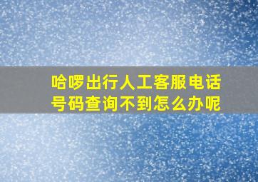 哈啰出行人工客服电话号码查询不到怎么办呢