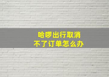 哈啰出行取消不了订单怎么办