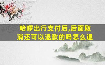 哈啰出行支付后,后面取消还可以退款的吗怎么退