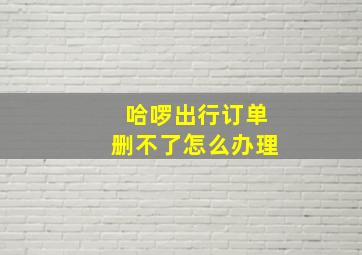 哈啰出行订单删不了怎么办理