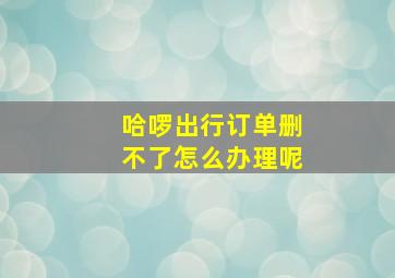 哈啰出行订单删不了怎么办理呢