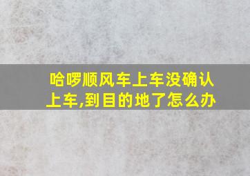 哈啰顺风车上车没确认上车,到目的地了怎么办