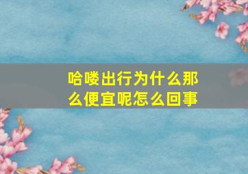 哈喽出行为什么那么便宜呢怎么回事