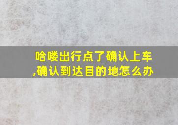 哈喽出行点了确认上车,确认到达目的地怎么办