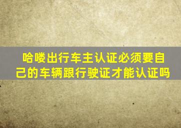 哈喽出行车主认证必须要自己的车辆跟行驶证才能认证吗