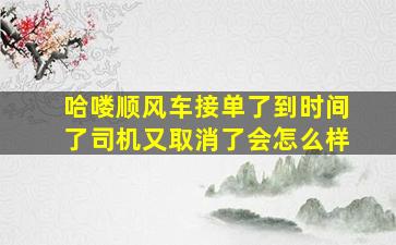 哈喽顺风车接单了到时间了司机又取消了会怎么样