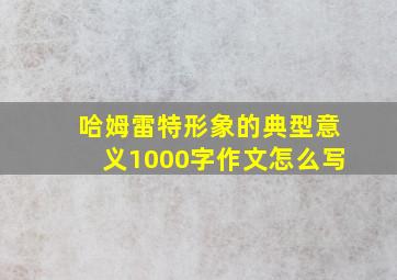 哈姆雷特形象的典型意义1000字作文怎么写