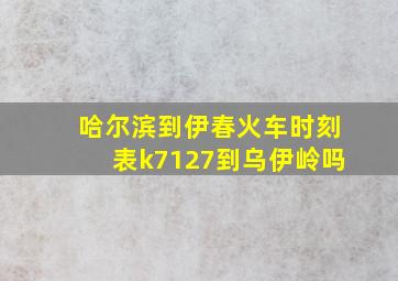 哈尔滨到伊春火车时刻表k7127到乌伊岭吗