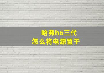 哈弗h6三代怎么将电源置于