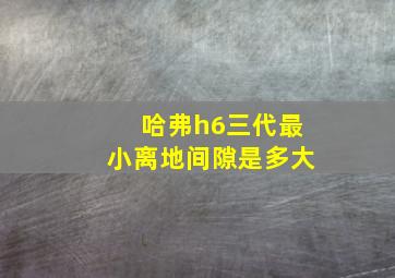 哈弗h6三代最小离地间隙是多大