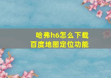 哈弗h6怎么下载百度地图定位功能