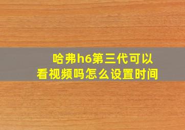 哈弗h6第三代可以看视频吗怎么设置时间