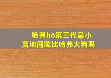 哈弗h6第三代最小离地间隙比哈弗大狗吗