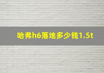 哈弗h6落地多少钱1.5t