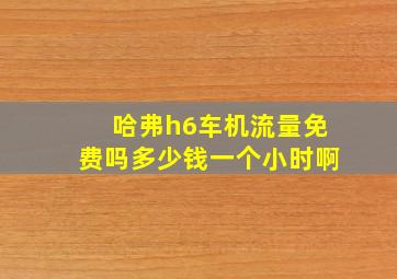 哈弗h6车机流量免费吗多少钱一个小时啊