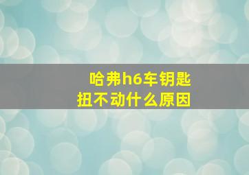 哈弗h6车钥匙扭不动什么原因