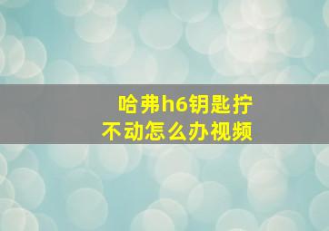 哈弗h6钥匙拧不动怎么办视频